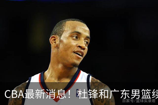 CBA最新消息！杜锋和广东男篮续约四年，浙江官宣续约法莱卡斯，郭艾伦续约遇阻